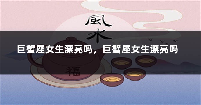 巨蟹座女生漂亮吗，巨蟹座女生漂亮吗