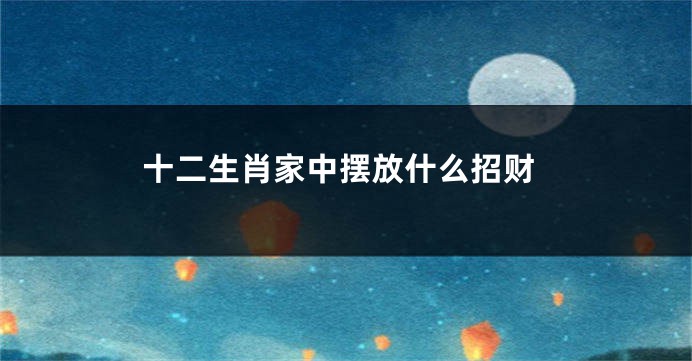 十二生肖家中摆放什么招财