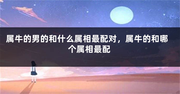 属牛的男的和什么属相最配对，属牛的和哪个属相最配