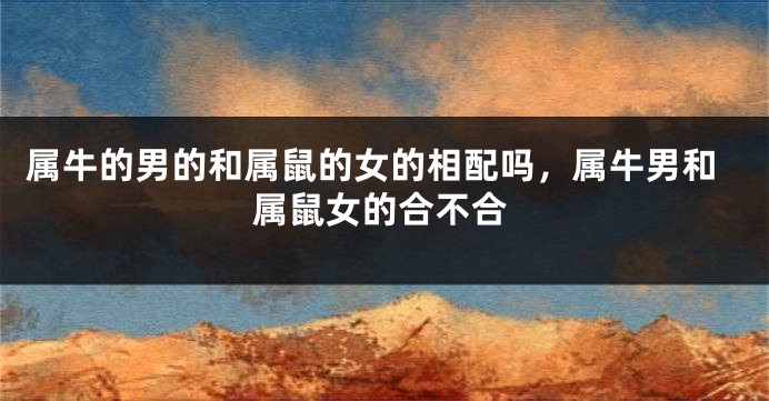 属牛的男的和属鼠的女的相配吗，属牛男和属鼠女的合不合