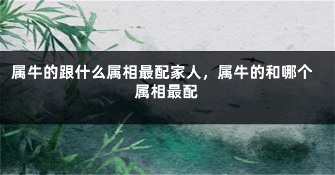 属牛的跟什么属相最配家人，属牛的和哪个属相最配