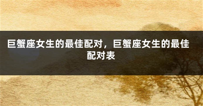 巨蟹座女生的最佳配对，巨蟹座女生的最佳配对表