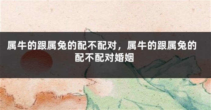属牛的跟属兔的配不配对，属牛的跟属兔的配不配对婚姻