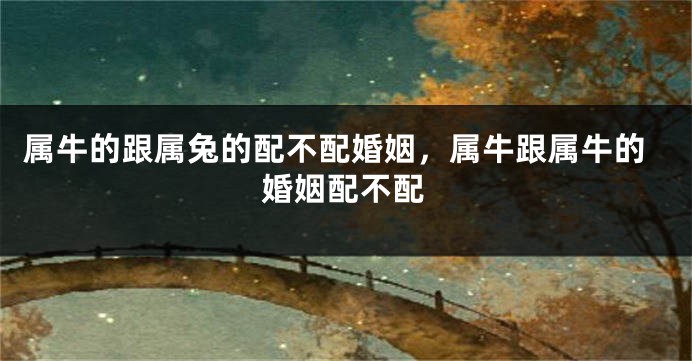 属牛的跟属兔的配不配婚姻，属牛跟属牛的婚姻配不配