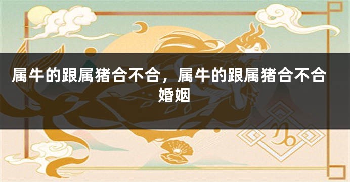 属牛的跟属猪合不合，属牛的跟属猪合不合婚姻