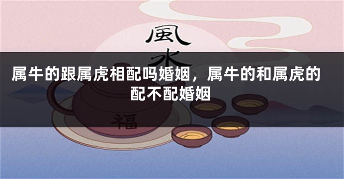 属牛的跟属虎相配吗婚姻，属牛的和属虎的配不配婚姻