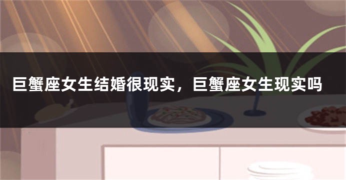 巨蟹座女生结婚很现实，巨蟹座女生现实吗