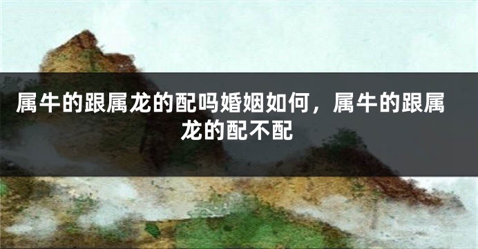 属牛的跟属龙的配吗婚姻如何，属牛的跟属龙的配不配