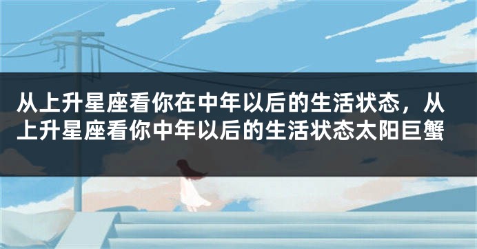 从上升星座看你在中年以后的生活状态,从上升星座看你中年以后的生活状态太阳巨蟹