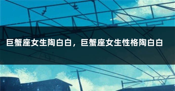 巨蟹座女生陶白白，巨蟹座女生性格陶白白