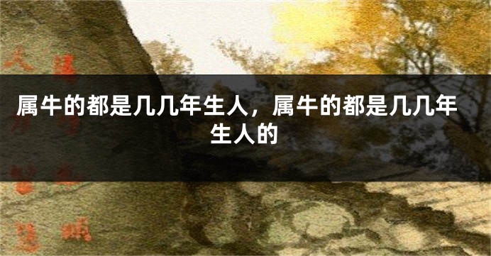 属牛的都是几几年生人，属牛的都是几几年生人的
