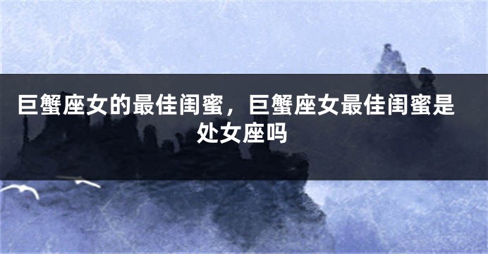 巨蟹座女的最佳闺蜜，巨蟹座女最佳闺蜜是处女座吗