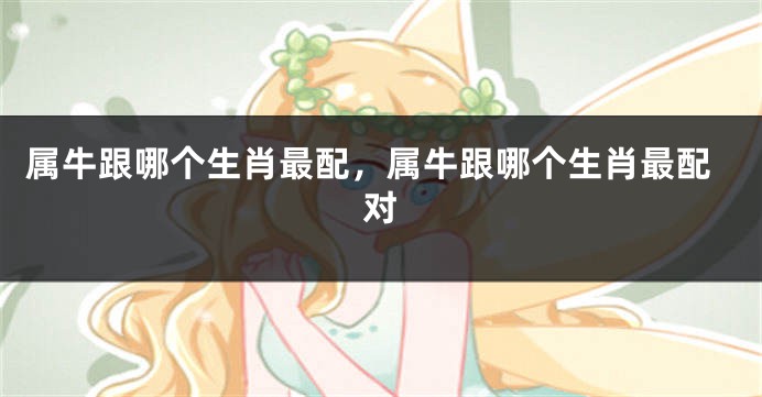 属牛跟哪个生肖最配，属牛跟哪个生肖最配对