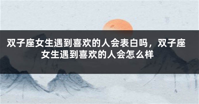 双子座女生遇到喜欢的人会表白吗，双子座女生遇到喜欢的人会怎么样