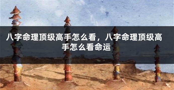 八字命理顶级高手怎么看，八字命理顶级高手怎么看命运