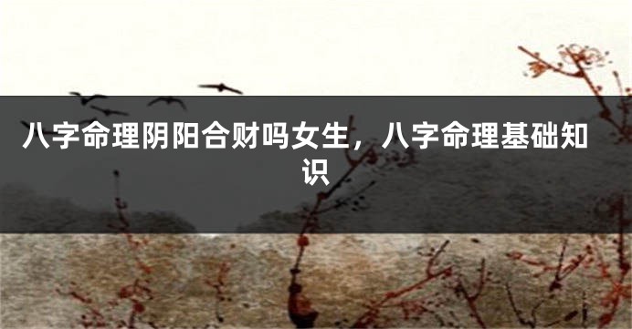 八字命理阴阳合财吗女生，八字命理基础知识