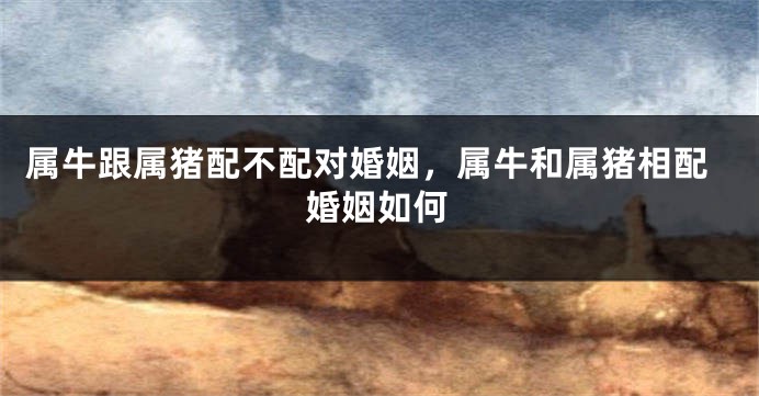 属牛跟属猪配不配对婚姻，属牛和属猪相配婚姻如何