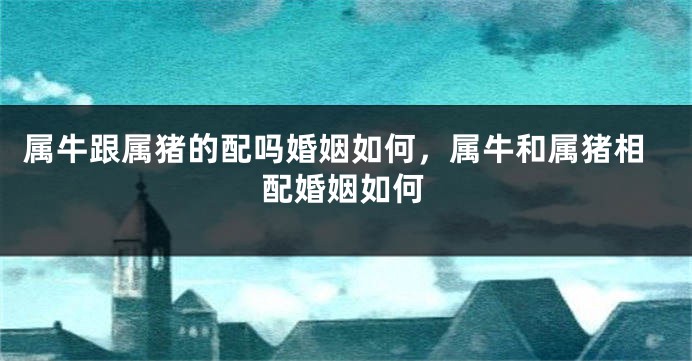 属牛跟属猪的配吗婚姻如何，属牛和属猪相配婚姻如何
