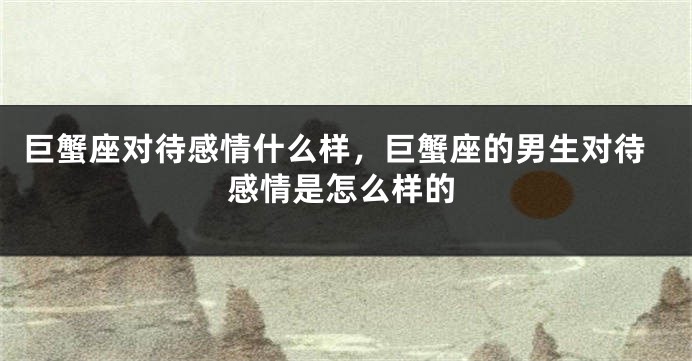 巨蟹座对待感情什么样，巨蟹座的男生对待感情是怎么样的