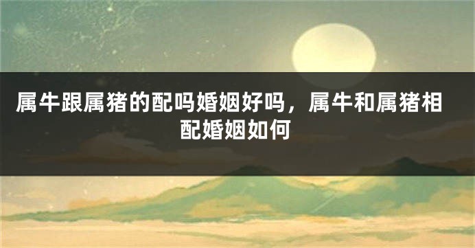属牛跟属猪的配吗婚姻好吗，属牛和属猪相配婚姻如何