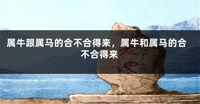 属牛跟属马的合不合得来，属牛和属马的合不合得来