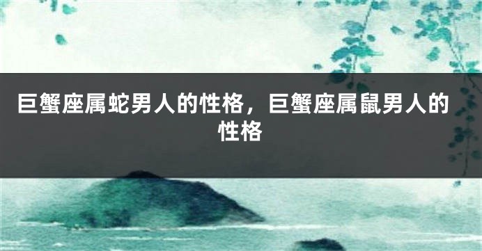 巨蟹座属蛇男人的性格，巨蟹座属鼠男人的性格
