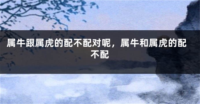 属牛跟属虎的配不配对呢，属牛和属虎的配不配