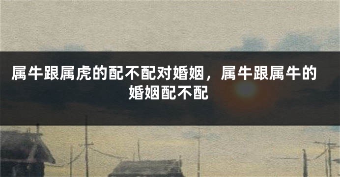 属牛跟属虎的配不配对婚姻，属牛跟属牛的婚姻配不配