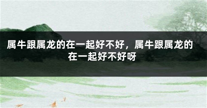 属牛跟属龙的在一起好不好，属牛跟属龙的在一起好不好呀