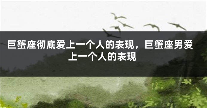 巨蟹座彻底爱上一个人的表现，巨蟹座男爱上一个人的表现