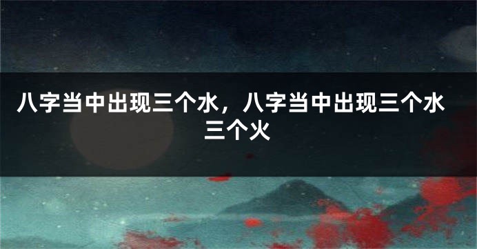 八字当中出现三个水,八字当中出现三个水三个火