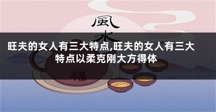旺夫的女人有三大特点,旺夫的女人有三大特点以柔克刚大方得体