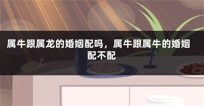 属牛跟属龙的婚姻配吗，属牛跟属牛的婚姻配不配