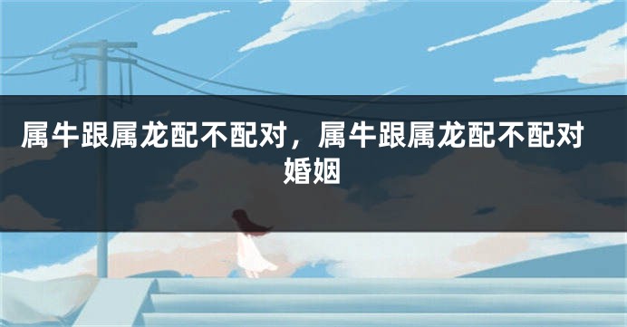 属牛跟属龙配不配对，属牛跟属龙配不配对婚姻
