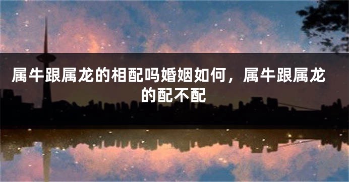 属牛跟属龙的相配吗婚姻如何，属牛跟属龙的配不配