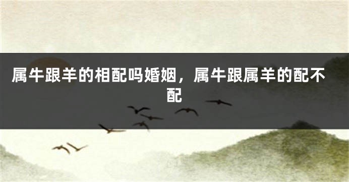 属牛跟羊的相配吗婚姻，属牛跟属羊的配不配