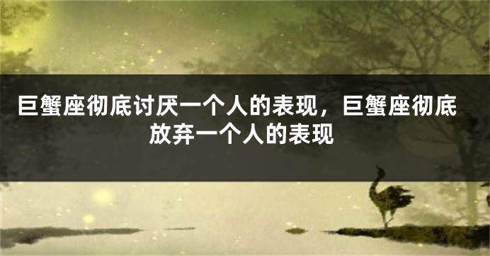 巨蟹座彻底讨厌一个人的表现，巨蟹座彻底放弃一个人的表现