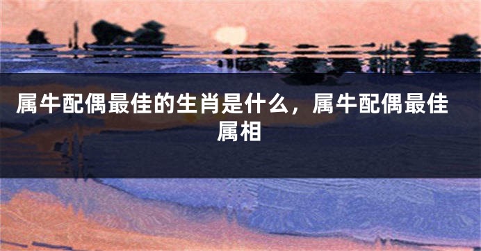 属牛配偶最佳的生肖是什么，属牛配偶最佳属相