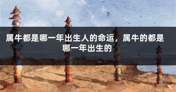 属牛都是哪一年出生人的命运，属牛的都是哪一年出生的