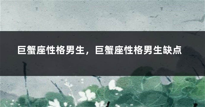巨蟹座性格男生，巨蟹座性格男生缺点