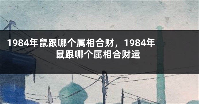 1984年鼠跟哪个属相合财，1984年鼠跟哪个属相合财运