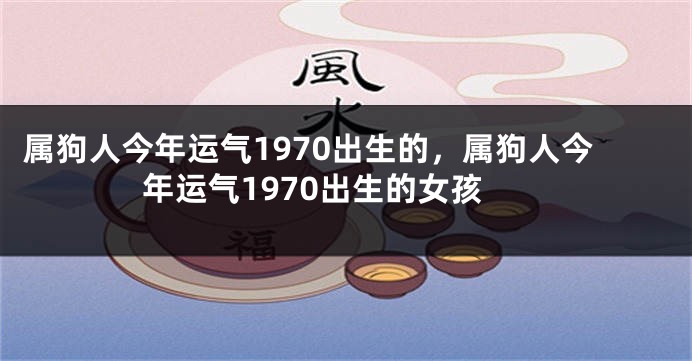 属狗人今年运气1970出生的，属狗人今年运气1970出生的女孩