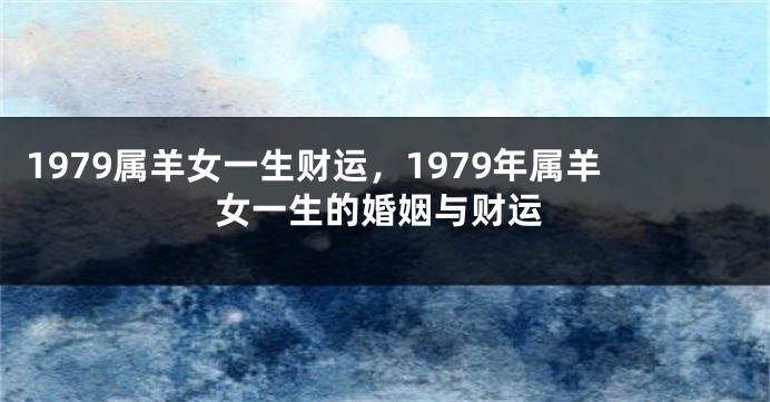 1979属羊女一生财运,1979年属羊女一生的婚姻与财运