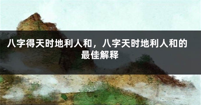 八字得天时地利人和，八字天时地利人和的最佳解释