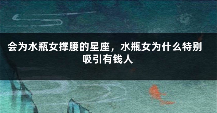 会为水瓶女撑腰的星座,水瓶女为什么特别吸引有钱人