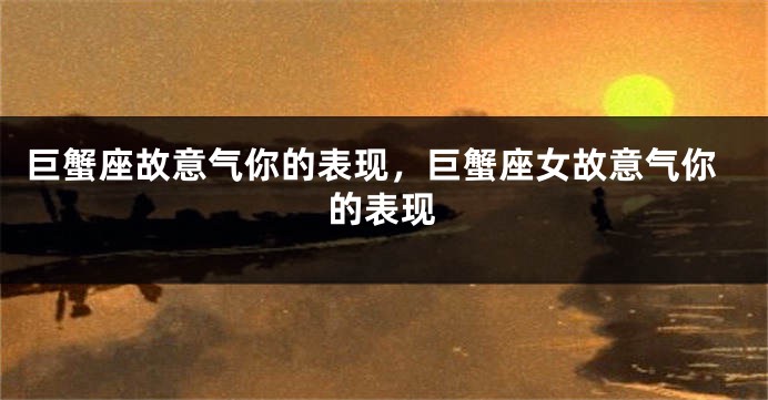 巨蟹座故意气你的表现，巨蟹座女故意气你的表现