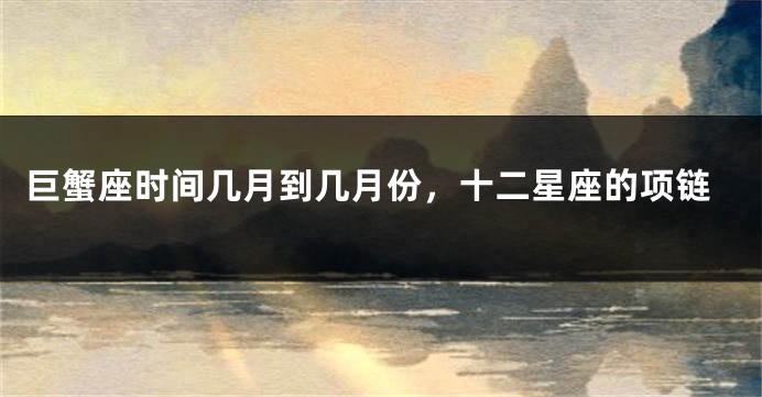 巨蟹座时间几月到几月份，十二星座的项链