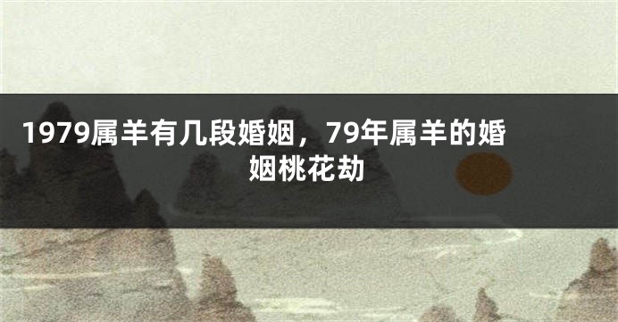 1979属羊有几段婚姻，79年属羊的婚姻桃花劫