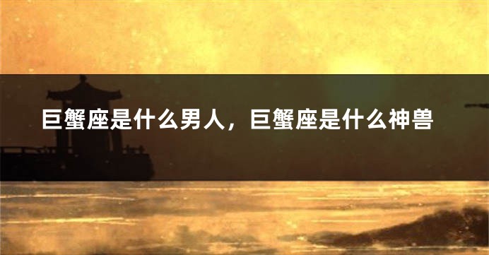 巨蟹座是什么男人，巨蟹座是什么神兽