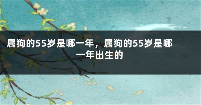 属狗的55岁是哪一年，属狗的55岁是哪一年出生的